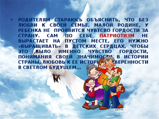 РОДИТЕЛЯМ СТАРАЮСЬ ОБЪЯСНИТЬ, ЧТО БЕЗ ЛЮБВИ К СВОЕЙ СЕМЬЕ, МАЛОЙ РОДИНЕ, У РЕБЕНКА НЕ ПРОЯВИТСЯ ЧУВТСВО ГОРДОСТИ ЗА СТРАНУ. САМ ПО СЕБЕ ПАТРИОТИЗМ НЕ ВЫРАСТАЕТ НА ПУСТОМ МЕСТЕ, ЕГО НУЖНО «ВЫРАЩИВАТЬ» В ДЕТСКИХ СЕРДЦАХ, ЧТОБЫ ЭТО БЫЛО ИМЕННО ЧУВСТВО ГОРДОСТИ, ПОНИМАНИЯ СВОЕЙ ЗНАЧИМОСТИ В ИСТОРИИ СТРАНЫ, ЛЮБОВЬ К ЕЕ ИСТОРИИ И УВЕРЕННОСТИ В СВЕТЛОМ БУДУЩЕМ…   