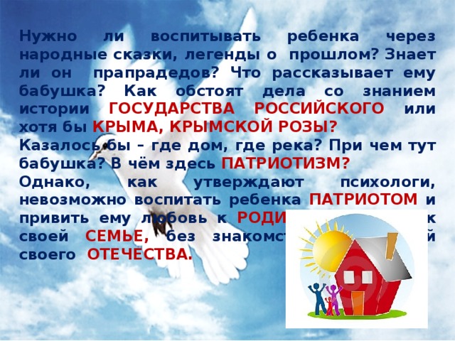 Нужно ли воспитывать ребенка через народные сказки, легенды о прошлом? Знает ли он прапрадедов? Что рассказывает ему бабушка? Как обстоят дела со знанием истории ГОСУДАРСТВА РОССИЙСКОГО или хотя бы КРЫМА, КРЫМСКОЙ РОЗЫ? Казалось бы – где дом, где река? При чем тут бабушка? В чём здесь ПАТРИОТИЗМ? Однако, как утверждают психологи, невозможно воспитать ребенка ПАТРИОТОМ и привить ему любовь к РОДИНЕ без любви к своей СЕМЬЕ, без знакомства с историей своего ОТЕЧЕСТВА. 
