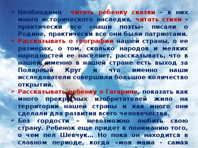 Необходимо читать ребенку сказки – в них много исторического наследия, читать стихи – практически все «наши поэты» писали о Родине, практически все они были патриотами. Рассказывать о географии нашей страны, о ее размерах, о том, сколько народов и мелких народностей ее населяет, рассказывать, что в нашей, именно в нашей стране есть выход за Полярный Круг и что именно наши исследователи совершили большое количество открытий. Рассказывать ребенку о Гагарине , показать как много прекрасных изобретателей жило на территории нашей страны и как много они сделали для развития всего человечества. Без гордости – невозможно любить свою страну. Ребенок еще придет к пониманию того, о чем пел Шевчук… Но пока он находится в славном периоде, когда «моя мама - самая красивая, а папа – самый сильный»! Необходимо дать ребёнку возможность гордиться своей страной… 