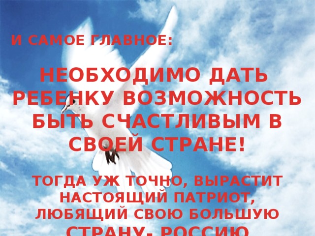 И САМОЕ ГЛАВНОЕ:  НЕОБХОДИМО ДАТЬ РЕБЕНКУ ВОЗМОЖНОСТЬ БЫТЬ СЧАСТЛИВЫМ В СВОЕЙ СТРАНЕ!  ТОГДА УЖ ТОЧНО, ВЫРАСТИТ НАСТОЯЩИЙ ПАТРИОТ, ЛЮБЯЩИЙ СВОЮ БОЛЬШУЮ СТРАНУ- РОССИЮ 