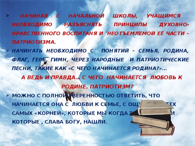  НАЧИНАЯ С НАЧАЛЬНОЙ ШКОЛЫ, УЧАЩИМСЯ НЕОБХОДИМО РАЗЪЯСНЯТЬ ПРИНЦИПЫ ДУХОВНО-НРАВСТВЕННОГО ВОСПИТАНЯ И НЕОТЪЕМЛЕМОЙ ЕЁ ЧАСТИ – ПАТРИОТИЗМА. НАЧИНАТЬ НЕОБХОДИМО С ПОНЯТИЙ – СЕМЬЯ, РОДИНА, ФЛАГ, ГЕРБ, ГИМН, ЧЕРЕЗ НАРОДНЫЕ И ПАТРИОТИЧЕСКИЕ ПЕСНИ, ТАКИЕ КАК «С ЧЕГО НАЧИНАЕТСЯ РОДИНА?»…  А ВЕДЬ И ПРАВДА… С ЧЕГО НАЧИНАЕТСЯ ЛЮБОВЬ К РОДИНЕ, ПАТРИОТИЗМ? МОЖНО С ПОЛНОЙ УВЕРЕННОСТЬЮ ОТВЕТИТЬ, ЧТО НАЧИНАЕТСЯ ОНА С ЛЮБВИ К СЕМЬЕ, С ОЩУЩЕНИЯ ТЕХ САМЫХ «КОРНЕЙ», КОТОРЫЕ МЫ КОГДА ТО ПОТЕРЯЛИ И КОТОРЫЕ , СЛАВА БОГУ, НАШЛИ.   