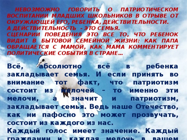  НЕВОЗМОЖНО ГОВОРИТЬ О ПАТРИОТИЧЕСКОМ ВОСПИТАНИИ МЛАДШИХ ШКОЛЬНИКОВ В ОТРЫВЕ ОТ ОКРУЖАЮЩЕЙ ЕГО, РЕБЕНКА, ДЕЙСТВИТЕЛЬНОСТИ. А ДЕЙСТВИТЕЛЬНОСТЬ - ЭТО СЕМЬЯ. СЦЕНАРИИ ПОВЕДЕНИЯ ЭТО ВСЕ ТО, ЧТО РЕБЕНОК ВИДИТ В БЫТОВОЙ СЕМЕЙНОЙ ЖИЗНИ: КАК ПАПА ОБРАЩАЕТСЯ С МАМОЙ, КАК МАМА КОММЕНТИРУЕТ ПОЛИТИЧЕСКИЕ СОБЫТИЯ В СТРАНЕ…  Всё, абсолютно всё в ребенка закладывает семья. И если принять во внимание тот факт, что патриотизм состоит из мелочей – то именно эти мелочи, а значит и патриотизм, закладывает семья. Ведь наше Отечество, как ни пафосно это может прозвучать, состоит из каждого из нас. Каждый голос имеет значение. Каждый гражданин и каждая мелочь в вашем представлении о своей стране сыграет роль в восприятии ребенком своей Родины.  . 