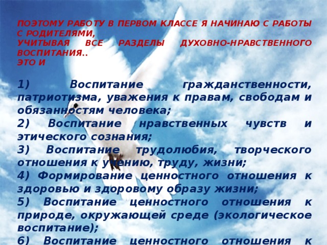  ПОЭТОМУ РАБОТУ В ПЕРВОМ КЛАССЕ Я НАЧИНАЮ С РАБОТЫ С РОДИТЕЛЯМИ, УЧИТЫВАЯ ВСЕ РАЗДЕЛЫ ДУХОВНО-НРАВСТВЕННОГО ВОСПИТАНИЯ.. ЭТО И  1) Воспитание гражданственности, патриотизма, уважения к правам, свободам и обязанностям человека; 2) Воспитание нравственных чувств и этического сознания; 3) Воспитание трудолюбия, творческого отношения к учению, труду, жизни; 4) Формирование ценностного отношения к здоровью и здоровому образу жизни; 5) Воспитание ценностного отношения к природе, окружающей среде (экологическое воспитание); 6) Воспитание ценностного отношения к прекрасному, формирование представлений об эстетических идеалах и ценностях (эстетическое воспитание);     