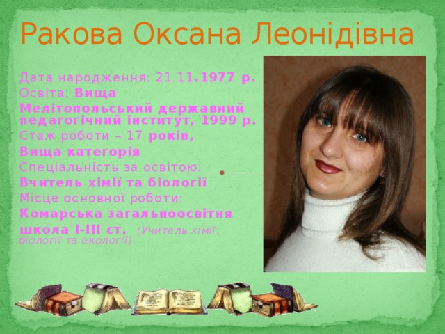 Ракова Оксана Леонідівна Дата народження: 21.11 .1977 р. Освіта: Вища Мелітопольський державний педагогічний інститут, 1999 р. Стаж роботи – 17 років, Вища категорія Спеціальність за освітою: Вчитель хімії та біології Місце основної роботи: Комарська загальноосвітня школа І-ІІІ ст. (Учитель хімії, біології та екології) 