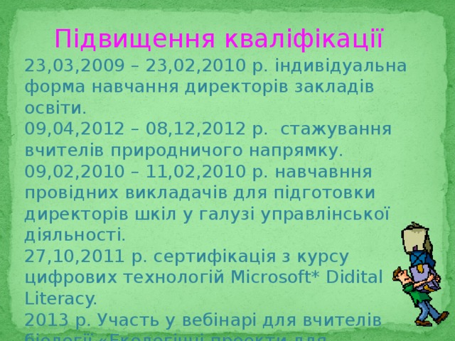 Підвищення кваліфікації 23,03,2009 – 23,02,2010 р. індивідуальна форма навчання директорів закладів освіти. 09,04,2012 – 08,12,2012 р. стажування вчителів природничого напрямку. 09,02,2010 – 11,02,2010 р. навчавння провідних викладачів для підготовки директорів шкіл у галузі управлінської діяльності. 27,10,2011 р. сертифікація з курсу цифрових технологій Microsoft* Didital Literacy. 2013 р. Участь у вебінарі для вчителів біології «Екологічні проекти для екологічних олімпіад. Тенденції та перспективи» 