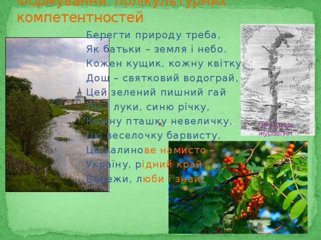 Формування полікультурних компетентностей Берегти природу треба, Як батьки – земля і небо. Кожен кущик, кожну квітку, Дощ – святковий водограй, Цей зелений пишний гай Ліс і луки, синю річку, Кожну пташку невеличку, Цю веселочку барвисту, Це калино ве намисто – Україну, р ідний край Бережи, л юби і знай! Пам'ятник журавлям 