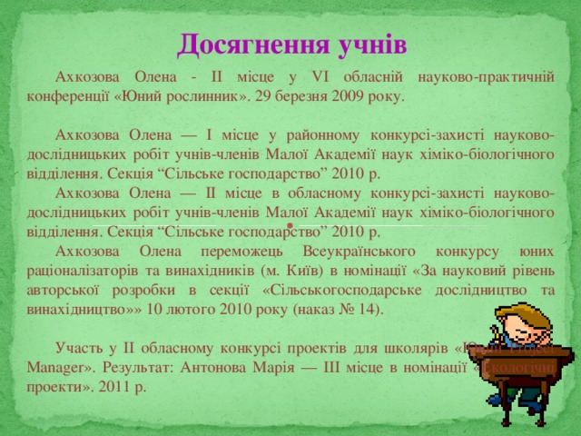 Досягнення учнів Ахкозова Олена - ІІ місце у VІ обласній науково-практичній конференції «Юний рослинник». 29 березня 2009 року.   Ахкозова Олена — І місце у районному конкурсі-захисті науково-дослідницьких робіт учнів-членів Малої Академії наук хіміко-біологічного відділення. Секція “Сільське господарство” 2010 р. Ахкозова Олена — ІІ місце в обласному конкурсі-захисті науково-дослідницьких робіт учнів-членів Малої Академії наук хіміко-біологічного відділення. Секція “Сільське господарство” 2010 р. Ахкозова Олена переможець Всеукраїнського конкурсу юних раціоналізаторів та винахідників (м. Київ) в номінації «За науковий рівень авторської розробки в секції «Сільськогосподарське дослідництво та винахідництво»» 10 лютого 2010 року (наказ № 14).   Участь у ІІ обласному конкурсі проектів для школярів «Юний Project Manager». Результат: Антонова Марія — ІІІ місце в номінації «Екологічні проекти». 2011 р. 