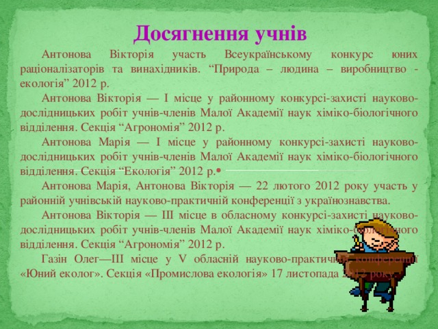 Досягнення учнів Антонова Вікторія участь Всеукраїнському конкурс юних раціоналізаторів та винахідників. “Природа – людина – виробництво - екологія” 2012 р. Антонова Вікторія — І місце у районному конкурсі-захисті науково-дослідницьких робіт учнів-членів Малої Академії наук хіміко-біологічного відділення. Секція “Агрономія” 2012 р. Антонова Марія — І місце у районному конкурсі-захисті науково-дослідницьких робіт учнів-членів Малої Академії наук хіміко-біологічного відділення. Секція “Екологія” 2012 р. Антонова Марія, Антонова Вікторія — 22 лютого 2012 року участь у районній учнівській науково-практичній конференції з українознавства. Антонова Вікторія — ІІІ місце в обласному конкурсі-захисті науково-дослідницьких робіт учнів-членів Малої Академії наук хіміко-біологічного відділення. Секція “Агрономія” 2012 р. Газін Олег—ІІІ місце у V обласній науково-практичній конференції «Юний еколог». Секція «Промислова екологія» 17 листопада 2012 року. 