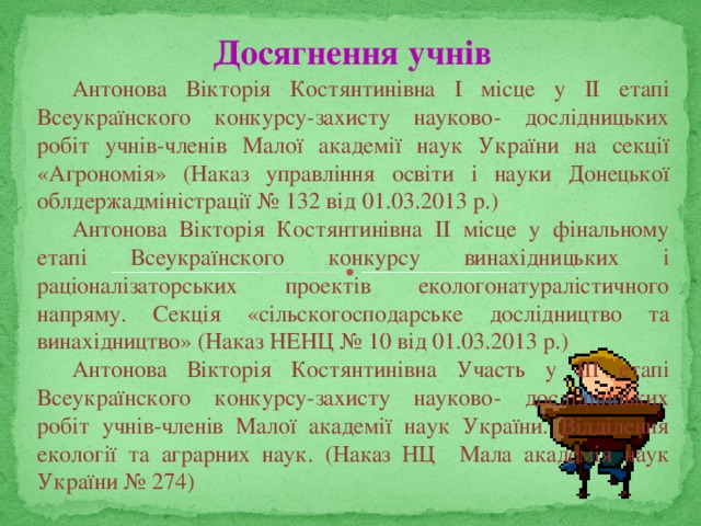 Досягнення учнів Антонова Вікторія Костянтинівна І місце у ІІ етапі Всеукраїнского конкурсу-захисту науково- дослідницьких робіт учнів-членів Малої академії наук України на секції «Агрономія» (Наказ управління освіти і науки Донецької облдержадміністрації № 132 від 01.03.2013 р.) Антонова Вікторія Костянтинівна ІІ місце у фінальному етапі Всеукраїнского конкурсу винахідницьких і раціоналізаторських проектів екологонатуралістичного напряму. Секція «сільскогосподарське дослідництво та винахідництво» (Наказ НЕНЦ № 10 від 01.03.2013 р.) Антонова Вікторія Костянтинівна Участь у ІІІ етапі Всеукраїнского конкурсу-захисту науково- дослідницьких робіт учнів-членів Малої академії наук України. Відділення екології та аграрних наук. (Наказ НЦ Мала академія наук України № 274) 
