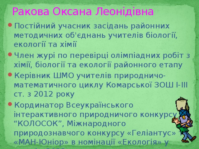 Ракова Оксана Леонідівна Постійний учасник засідань районних методичних об'єднань учителів біології, екології та хімії Член журі по перевірці олімпіадних робіт з хімії, біології та екології районного етапу Керівник ШМО учителів природничо-математичного циклу Комарської ЗОШ І-ІІІ ст. з 2012 року Кординатор Всеукраїнського інтерактивного природничого конкурсу “КОЛОСОК”, Міжнародного природознавчого конкурсу «Геліантус» та «МАН-Юніор» в номінації «Екологія» у школі з 2012 р. 