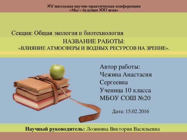  XV школьная научно-практическая конференция «Мы – будущее XXI века» НАЗВАНИЕ РАБОТЫ: «ВЛИЯНИЕ АТМОСФЕРЫ И ВОДНЫХ РЕСУРСОВ НА ЗРЕНИЕ». Автор работы: Чежина Анастасия Сергеевна Ученица 10 класса МБОУ СОШ №20 Дата: 15.02.2016 Научный руководитель: Лозинина Виктория Васильевна  