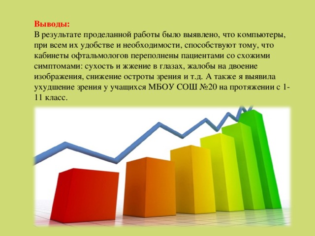 Выводы: В результате проделанной работы было выявлено, что компьютеры, при всем их удобстве и необходимости, способствуют тому, что кабинеты офтальмологов переполнены пациентами со схожими симптомами: сухость и жжение в глазах, жалобы на двоение изображения, снижение остроты зрения и т.д. А также я выявила ухудшение зрения у учащихся МБОУ СОШ №20 на протяжении с 1-11 класс. 