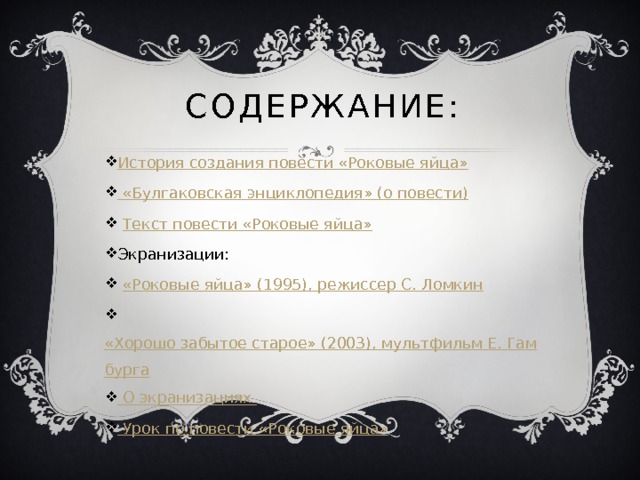 Содержание: История создания повести «Роковые яйца»  « Булгаковская энциклопедия» (о повести)  Текст повести «Роковые яйца» Экранизации:  «Роковые яйца» (1995), режиссер С. Ломкин  «Хорошо забытое старое» (2003), мультфильм Е. Гамбурга  О экранизациях  Урок по повести «Роковые яйца» 