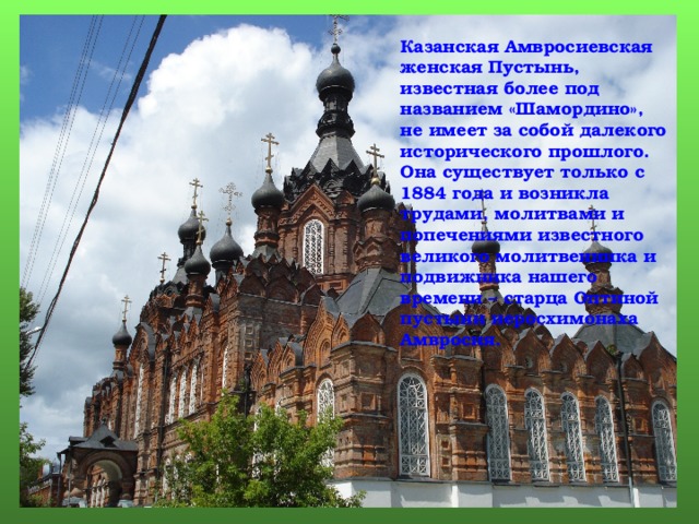 Казанская Амвросиевская женская Пустынь, известная более под названием «Шамордино», не имеет за собой далекого исторического прошлого. Она существует только с 1884 года и возникла трудами, молитвами и попечениями известного великого молитвенника и подвижника нашего времени – старца Оптиной пустыни иеросхимонаха Амвросия. Слайды 16-18 созданы аналогично. 4 