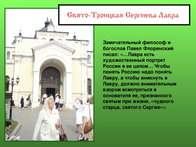 Замечательный философ и богослов Павел Флоренский писал: «…Лавра есть художественный портрет России в ее целом… Чтобы понять Россию надо понять Лавру, а чтобы вникнуть в Лавру, должно внимательным взором всмотреться в основателя ее, признанного святым при жизни, «чудного старца, святого Сергия»». 