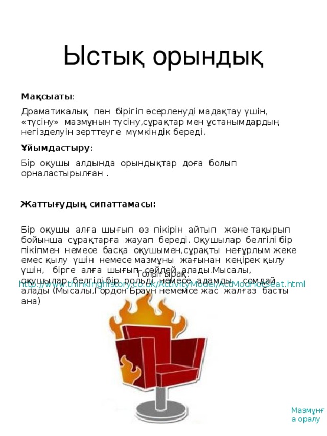 Ыстық орындық Мақсыаты : Драматикалық пән бірігіп әсерленуді мадақтау үшін, «түсіну» мазмұнын түсіну,сұрақтар мен ұстанымдардың негізделуін зерттеуге мүмкіндік береді. Ұйымдастыру : Бір оқушы алдында орындықтар доға болып орналастырылған . Жаттығудың сипаттамасы :  Бір оқушы алға шығып өз пікірін айтып және тақырып бойынша сұрақтарға жауап береді. Оқушылар белгілі бір пікіпмен немесе басқа оқушымен,сұрақты неғұрлым жеке емес қылу үшін немесе мазмұны жағынан кеңірек қылу үшін, бірге алға шығып сөйлей алады.Мысалы, оқушылар белгілі бір рольді немесе адамды сомдай алады (Мысалы,Гордон Браун немемсе жас жалғаз басты ана) Толығырақ:  http://www.thinkinghistory.co.uk/ActivityModel/ActModHotSeat.html  Мазмұнға оралу
