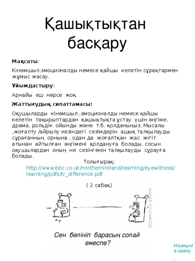 Қашықтықтан басқару Мақсаты : Кінәмшыл,эмоционалды немесе қайшы келетін сұрақтармен жұмыс жасау . Ұйымдастыру : Арнайы еш нәрсе жоқ Жаттығудың сипаттамасы : Оқушыларды кінәмшыл ,эмоционалды немесе қайшы келетін тақырыптардан қашықтықта ұстау үшін әңгіме, драма, рольдік ойынды және т.б. қолданыңыз. Мысалы ,жоғалту /айрылу кезіндегі сезімдерін ашық талқылауды сұрағанның орнына , одан да жоғалтқан жас жігіт атынан айтылған әңгімені қолдануға болады, сосын оқушылардан оның не сезінгенін талқылауды сұрауға болады. Толығырақ: http://www.bbc.co.uk/northernireland/learning/eyewitness/learning/pdfs/tr_difference.pdf  (  2 сабақ ) Сен бөлініп барасың солай емеспе? Мазмұнға оралу .