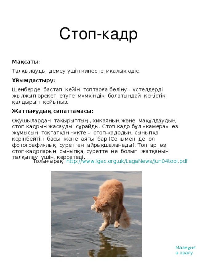 Стоп-кадр Мақсаты : Талқылауды демеу үшін кинестетикалық әдіс. Ұйымдастыру : Шеңберде бастап кейін топтарға бөліну – үстелдерді жылжып әрекет етуге мүмкіндік болатындай кеңістік қалдырып қойыңыз. Жаттығудың сипаттамасы : Оқушылардан тақырыптың , хикаяның және мақұлдаудың стоп-кадрын жасауды сұрайды. Стоп-кадр бұл «камера» өз жұмысын тоқтатқан нүкте – стоп-кадрдың сыныпқа көрінбейтін басы және аяғы бар (Сонымен де ол фотографиялық суреттен айрықшаланады). Топтар өз стоп-кадрларын сыныпқа, суретте не болып жатқанын талқылау үшін, көрсетеді. Толығырақ: http://www.lgec.org.uk/LagaNews/jun04tool.pdf  Мазмұнға оралу