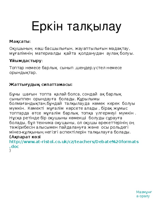 Еркін талқылау Мақсаты : Оқушының көш басшылығын, жауаптылығын мадақтау, мұғалімнің материалды қайта қолданудан аулақ болуы. Ұйымдастыру : Топтар немесе барлық сынып ,шеңдер,үстел немесе орындықтар. Жаттығудың сипаттамасы :  Бұны шағын топта қалай болса, сондай ақ барлық сыныппен орындауға болады. Құрылымы болмағандықтан,бұндай талқылауда көмек керек болуы мүмкін. Көмекті мұғалім көрсете алады , бірақ жұмыс топтарда өтсе мұғалім барлық топқа үлгермеуі мүмкін . Нұсқа ретінде бір оқушыны көмекші болуды сұрауға болады, бұл техника оқушыны, ол оқушы әрекеттерінің оң тәжірибесін алысымен пайдалануға және осы рольдегі мінез-құлқының негізгі аспектілерін талқылауға болады.  ( Ақпарат көзі http://www.at-ristol.co.uk/cz/teachers/Debate%20formats.doc ) Мазмұнға оралу