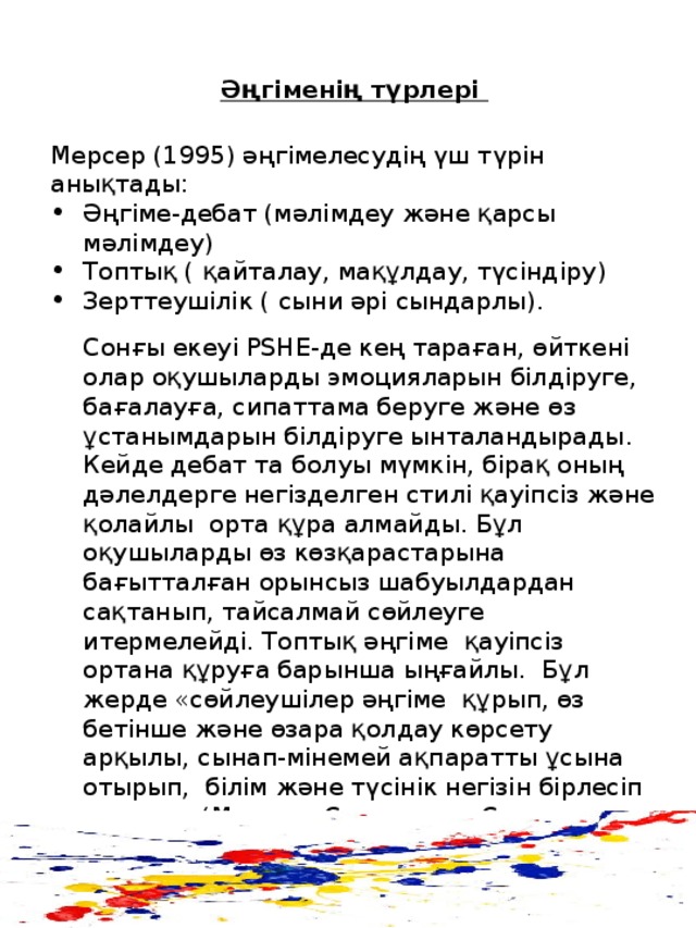 Әңгіменің түрлері Мерсер (1995) әңгімелесудің үш түрін анықтады: Әңгіме-дебат ( мәлімдеу және қарсы мәлімдеу ) Топтық ( қайталау, мақұлдау, түсіндіру ) Зерттеушілік ( сыни әрі сындарлы).  Сонғы екеуі PSHE -де кең тараған, өйткені олар оқушыларды эмоцияларын білдіруге, бағалауға, сипаттама беруге және өз ұстанымдарын білдіруге ынталандырады . Кейде дебат та болуы мүмкін, бірақ оның дәлелдерге негізделген стилі қауіпсіз және қолайлы орта құра алмайды. Бұл оқушыларды өз көзқарастарына бағытталған орынсыз шабуылдардан сақтанып, тайсалмай сөйлеуге итермелейді. Топтық әңгіме қауіпсіз ортана құруға барынша ыңғайлы. Бұл жерде «сөйлеушілер әңгіме құрып, өз бетінше және өзара қолдау көрсету арқылы, сынап-мінемей ақпаратты ұсына отырып, білім және түсінік негізін бірлесіп құрады» (Мерсер, Сөздер мен Саналар, 2000)