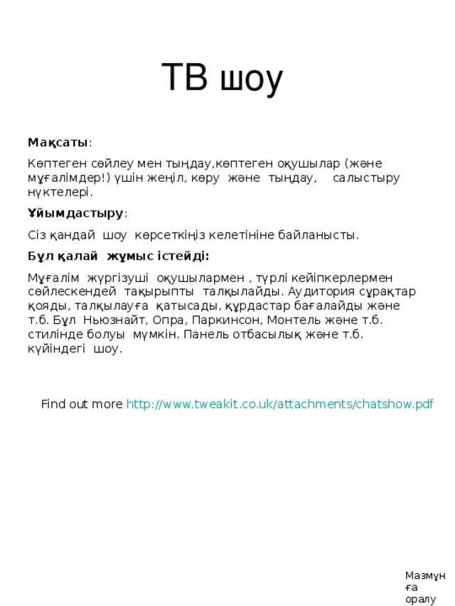 ТВ шоу Мақсаты : Көптеген сөйлеу мен тыңдау,көптеген оқушылар (және мұғалімдер!) үшін жеңіл, көру және тыңдау, салыстыру нүктелері. Ұйымдастыру : Сіз қандай шоу көрсеткіңіз келетініне байланысты. Бұл қалай жұмыс істейді : Мұғалім жүргізуші оқушылармен , түрлі кейіпкерлермен сөйлескендей тақырыпты талқылайды. Аудитория сұрақтар қояды, талқылауға қатысады, құрдастар бағалайды және т.б. Бұл Ньюзнайт, Опра, Паркинсон, Монтель және т.б. стилінде болуы мүмкін. Панель отбасылық және т.б. күйіндегі шоу. Find out more http://www.tweakit.co.uk/attachments/chatshow.pdf  Find out more http://www.tweakit.co.uk/attachments/chatshow.pdf  Мазмұнға оралу