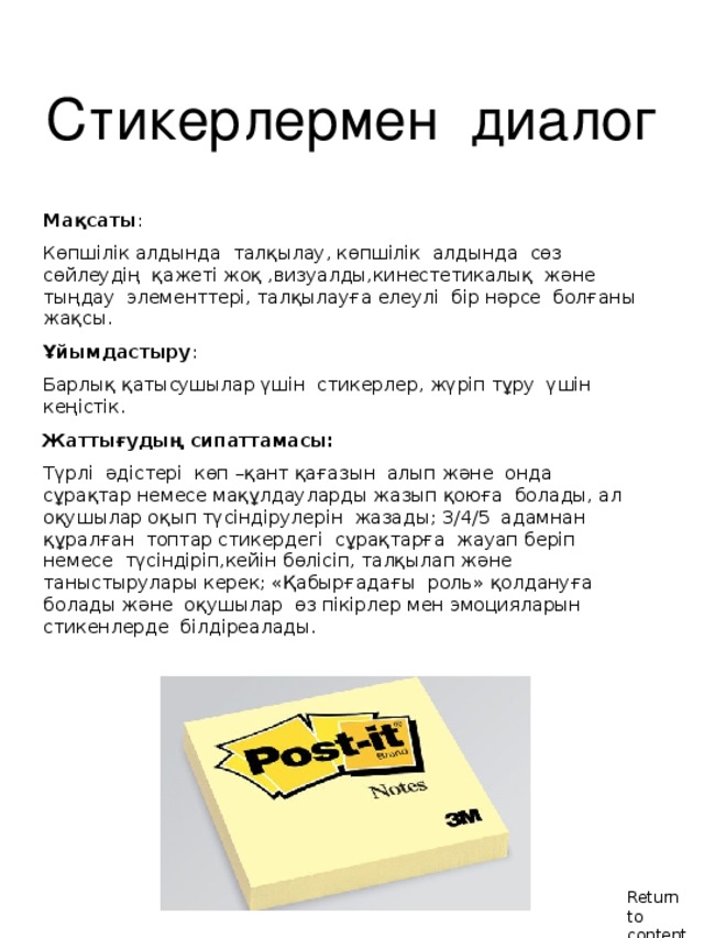 Стикерлермен диалог  Мақсаты : Көпшілік алдында талқылау, көпшілік алдында сөз сөйлеудің қажеті жоқ ,визуалды,кинестетикалық және тыңдау элементтері, талқылауға елеулі бір нәрсе болғаны жақсы. Ұйымдастыру : Барлық қатысушылар үшін стикерлер, жүріп тұру үшін кеңістік. Жаттығудың сипаттамасы : Түрлі әдістері көп – қант қағазын алып және онда сұрақтар немесе мақұлдауларды жазып қоюға болады, ал оқушылар оқып түсіндірулерін жазады ; 3 /4/5 адамнан құралған топтар стикердегі сұрақтарға жауап беріп немесе түсіндіріп,кейін бөлісіп, талқылап және таныстырулары керек ; «Қабырғадағы роль» қолдануға болады және оқушылар өз пікірлер мен эмоцияларын стикенлерде білдіреалады. Return to contents