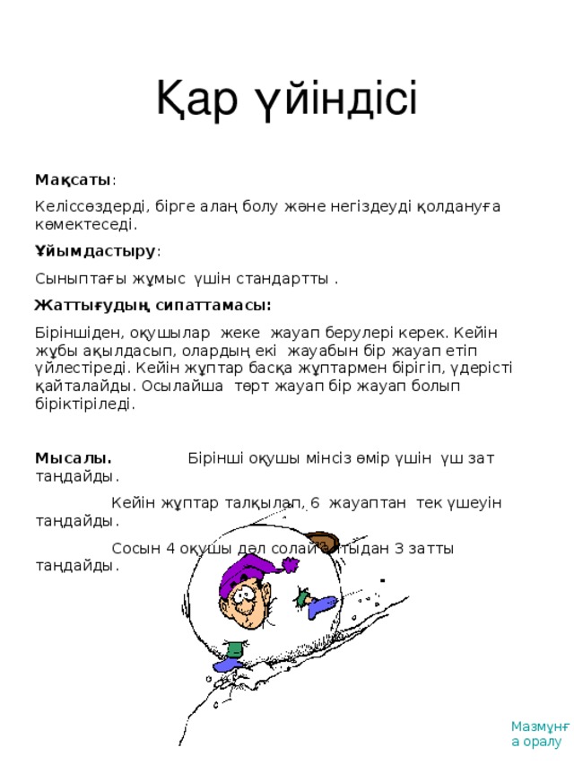 Қар үйіндісі Мақсаты : Келіссөздерді, бірге алаң болу және негіздеуді қолдануға көмектеседі. Ұйымдастыру : Сыныптағы жұмыс үшін стандартты . Жаттығудың сипаттамасы : Біріншіден, оқушылар жеке жауап берулері керек. Кейін жұбы ақылдасып, олардың екі жауабын бір жауап етіп үйлестіреді. Кейін жұптар басқа жұптармен бірігіп, үдерісті қайталайды. Осылайша төрт жауап бір жауап болып біріктіріледі.  Мысалы.   Бірінші оқушы мінсіз өмір үшін үш зат таңдайды .  Кейін жұптар талқылап, 6 жауаптан тек үшеуін таңдайды .  Сосын 4 оқушы дәл солай алтыдан 3 затты таңдайды. Мазмұнға оралу
