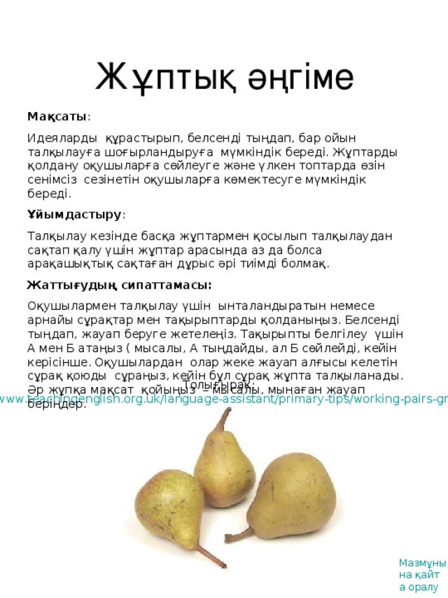 Жұптық әңгіме Мақсаты : Идеяларды құрастырып, белсенді тыңдап, бар ойын талқылауға шоғырландыруға мүмкіндік береді. Жұптарды қолдану оқушыларға сөйлеуге және үлкен топтарда өзін сенімсіз сезінетін оқушыларға көмектесуге мүмкіндік береді. Ұйымдастыру : Талқылау кезінде басқа жұптармен қосылып талқылаудан сақтап қалу үшін жұптар арасында аз да болса арақашықтық сақтаған дұрыс әрі тиімді болмақ. Жаттығудың сипаттамасы : Оқушылармен талқылау үшін ынталандыратын немесе арнайы сұрақтар мен тақырыптарды қолданыңыз. Белсенді тыңдап, жауап беруге жетелеңіз. Тақырыпты белгілеу үшін А мен Б атаңыз ( мысалы, А тыңдайды, ал Б сөйлейді, кейін керісінше. Оқушылардан олар жеке жауап алғысы келетін сұрақ қоюды сұраңыз, кейін бұл сұрақ жұпта талқыланады. Әр жұпқа мақсат қойыңыз – мысалы, мынаған жауап беріңдер. Толығырақ : http://www.teachingenglish.org.uk/language-assistant/primary-tips/working-pairs-groups  Мазмұнына қайта оралу
