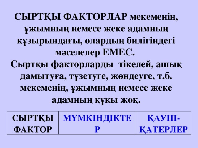 СЫРТҚЫ ФАКТОРЛАР мекеменің, ұжымның немесе жеке адамның құзырындағы, олардың билігіндегі мәселелер ЕМЕС.  Сыртқы факторларды тікелей, ашық дамытуға, түзетуге, жөндеуге, т.б. мекеменің, ұжымның немесе жеке адамның құқы жоқ.    СЫРТҚЫ ФАКТОР МҮМКІНДІКТЕР ҚАУІП-ҚАТЕРЛЕР