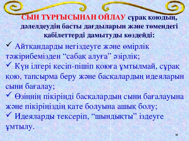 СЫН ТҰРҒЫСЫНАН ОЙЛАУ сұрақ қоюдың, дәлелдеудің басты дағдыларын және төмендегі қабілеттерді дамытуды көздейді:       Айтқандарды негіздеуге және өмірлік тәжірибемізден “сабақ алуға” әзірлік;  Күн ілгері кесіп-пішіп қоюға ұмтылмай, сұрақ қою, тапсырма беру және басқалардың идеяларын сыни бағалау;  Өзіңнің пікіріңді басқалардың сыни бағалауына және пікіріңіздің қате болуына ашық болу;  Идеяларды тексеріп, “шындықты” іздеуге ұмтылу. w