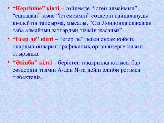 “ Керсінше” кілті – сөйлемде “істей алмаймын”, “ешқашан” және “істемеймін” сөздерін пайдалануды көздейтін тапсырма, мысалы, “Сіз Лондонда ешқашан таба алмайтын заттардың тізімін жасаңыз” “ Егер де” кілті – “егер де” деген сұрақ қойып, олардың ойларын графикалық органайзерге жазып отырыңыз. “ Әліпби” кілті – берілген тақырыпқа қатысы бар сөздердің тізімін А-дан Я-ға дейін әліпби ретімен тізбектеңіз.