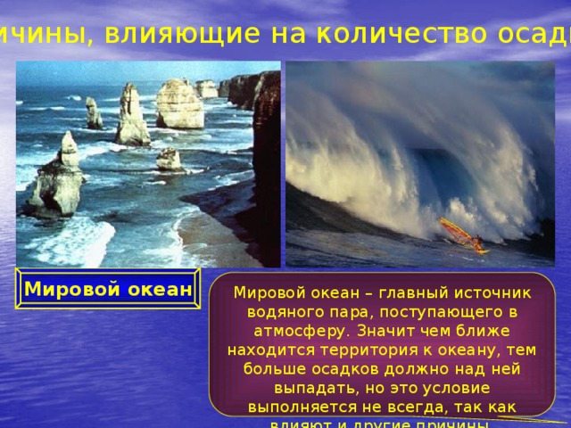 Причины, влияющие на количество осадков Мировой океан Мировой океан – главный источник водяного пара, поступающего в атмосферу. Значит чем ближе находится территория к океану, тем больше осадков должно над ней выпадать, но это условие выполняется не всегда, так как влияют и другие причины. 