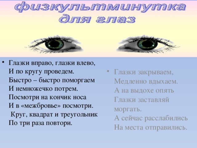 Глазки вправо, глазки влево,  И по кругу проведем.  Быстро – быстро поморгаем  И немножечко потрем.  Посмотри на кончик носа  И в «межбровье» посмотри.  Круг, квадрат и треугольник  По три раза повтори.   Глазки закрываем,  Медленно вдыхаем.  А на выдохе опять  Глазки заставляй моргать.  А сейчас расслабились  На места отправились. 