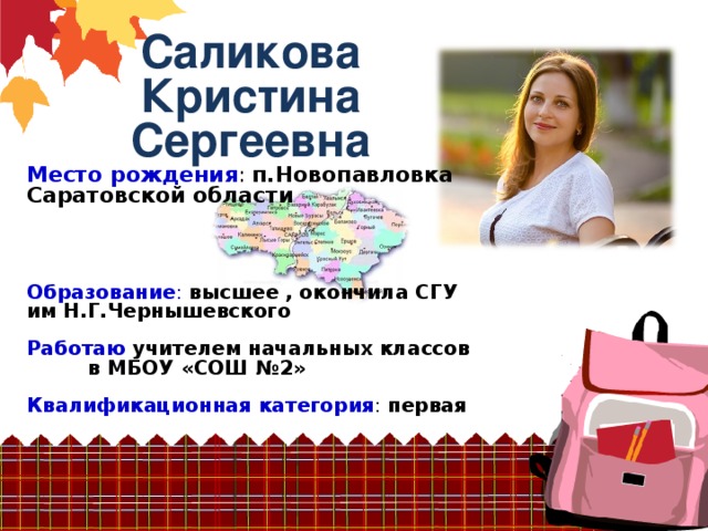 Саликова Кристина Сергеевна Место рождения : п.Новопавловка Саратовской области     Образование :  высшее , окончила СГУ им Н.Г.Чернышевского  Работаю учителем начальных классов в МБОУ «СОШ №2» Квалификационная категория : первая