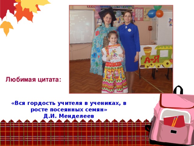 Любимая цитата:  «Вся гордость учителя в учениках, в росте посеянных семян»  Д.И. Менделеев