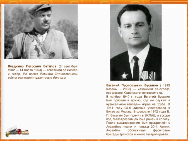 Владимир Петрович Бата́лов (6 сентября 1902 — 14 марта 1964) — советский режиссёр и актёр. Во время Великой Отечественной войны возглавлял фронтовые бригады . Евге́ний Проко́пьевич Бусы́гин ( 1913 Казань - 2008) — казанский этнограф, профессор Казанского университета. В ноябре 1940 г. года Евгений Бусыгин был призван в армию, где он служил в музыкальном взводе— играл на трубе. В 1941 году 93-я дивизия участвовала в Битве за Москву. В феврале 1942 года Е. П. Бусыгин был принят в ВКП(б), и вскоре под Малоярославцем был ранен в голову. После выздоровления был прикреплён к Ансамблю песни и пляски 20-й Армии. Ансамбль обслуживал фронтовые бригады артистов и много гастролировал. 