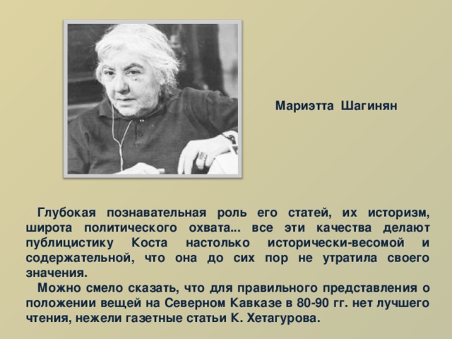 Мариэтта Шагинян Глубокая познавательная роль его статей, их историзм, широта политического охвата... все эти качества делают публицистику Коста настолько исторически-весомой и содержательной, что она до сих пор не утратила своего значения. Можно смело сказать, что для правильного представления о положении вещей на Северном Кавказе в 80-90 гг. нет лучшего чтения, нежели газетные статьи К. Хетагурова. 