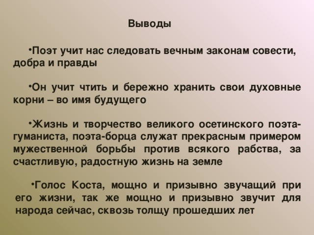 Выводы Поэт учит нас следовать вечным законам совести, добра и правды Он учит чтить и бережно хранить свои духовные корни – во имя будущего Жизнь и творчество великого осетинского поэта-гуманиста, поэта-борца служат прекрасным примером мужественной борьбы против всякого рабства, за счастливую, радостную жизнь на земле Голос Коста, мощно и призывно звучащий при его жизни, так же мощно и призывно звучит для народа сейчас, сквозь толщу прошедших лет 