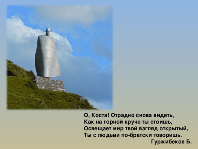О, Коста! Отрадно снова видеть, Как на горной круче ты стоишь, Освещает мир твой взгляд открытый, Ты с людьми по-братски говоришь.     Гуржибеков Б. 