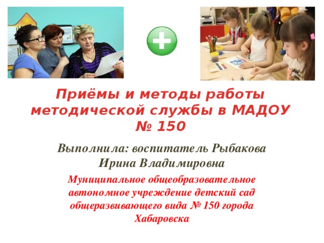 Приёмы и методы работы методической службы в МАДОУ № 150 Выполнила: воспитатель Рыбакова Ирина Владимировна Муниципальное общеобразовательное автономное учреждение детский сад общеразвивающего вида № 150 города Хабаровска    