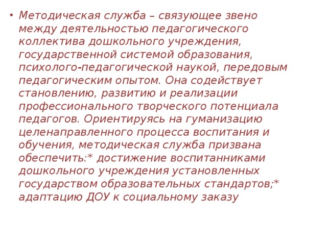 Методическая служба – связующее звено между деятельностью педагогического коллектива дошкольного учреждения, государственной системой образования, психолого-педагогической наукой, передовым педагогическим опытом. Она содействует становлению, развитию и реализации профессионального творческого потенциала педагогов. Ориентируясь на гуманизацию целенаправленного процесса воспитания и обучения, методическая служба призвана обеспечить:* достижение воспитанниками дошкольного учреждения установленных государством образовательных стандартов;* адаптацию ДОУ к социальному заказу 
