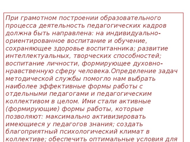 При грамотном построении образовательного процесса деятельность педагогических кадров должна быть направлена: на индивидуально-ориентированное воспитание и обучение, сохраняющее здоровье воспитанника; развитие интеллектуальных, творческих способностей; воспитание личности, формирующее духовно-нравственную сферу человека.Определение задач методической службы помогло нам выбрать наиболее эффективные формы работы с отдельными педагогами и педагогическим коллективом в целом. Ими стали активные (формирующие) формы работы, которые позволяют: максимально активизировать имеющиеся у педагогов знания; создать благоприятный психологический климат в коллективе; обеспечить оптимальные условия для обмена опытом; опробовать педагога в новой роли.   