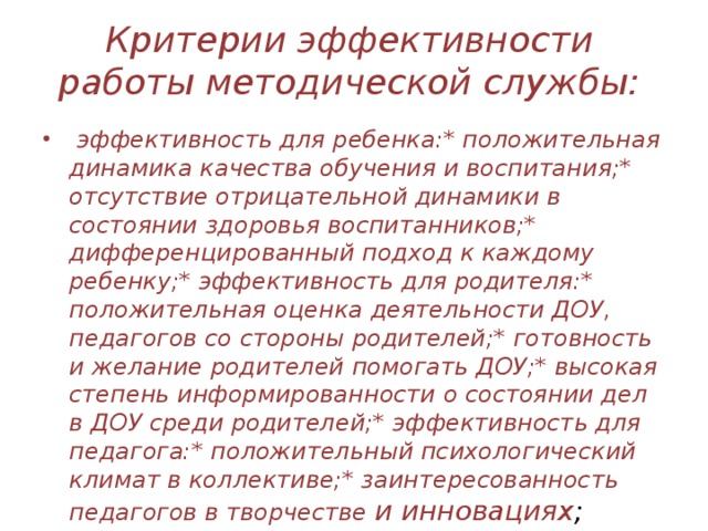 Критерии эффективности работы методической службы:   эффективность для ребенка:* положительная динамика качества обучения и воспитания;* отсутствие отрицательной динамики в состоянии здоровья воспитанников;* дифференцированный подход к каждому ребенку;* эффективность для родителя:* положительная оценка деятельности ДОУ, педагогов со стороны родителей;* готовность и желание родителей помогать ДОУ;* высокая степень информированности о состоянии дел в ДОУ среди родителей;* эффективность для педагога:* положительный психологический климат в коллективе;* заинтересованность педагогов в творчестве и инновациях ; 