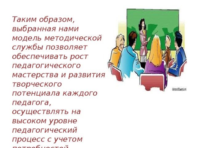 Таким образом, выбранная нами модель методической службы позволяет обеспечивать рост педагогического мастерства и развития творческого потенциала каждого педагога, осуществлять на высоком уровне педагогический процесс с учетом потребностей воспитанников и запросов родителей.   