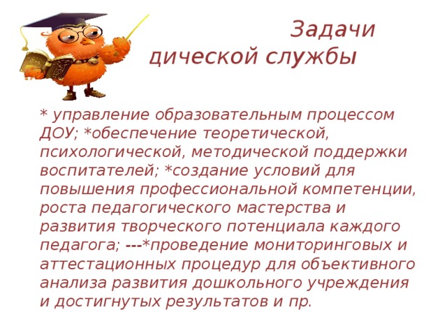  Задачи методической службы  * управление образовательным процессом ДОУ; *обеспечение теоретической, психологической, методической поддержки воспитателей; *создание условий для повышения профессиональной компетенции, роста педагогического мастерства и развития творческого потенциала каждого педагога; ---*проведение мониторинговых и аттестационных процедур для объективного анализа развития дошкольного учреждения и достигнутых результатов и пр.   