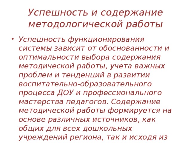 Успешность и содержание методологической работы Успешность функционирования системы зависит от обоснованности и оптимальности выбора содержания методической работы, учета важных проблем и тенденций в развитии воспитательно-образовательного процесса ДОУ и профессионального мастерства педагогов. Содержание методической работы формируется на основе различных источников, как общих для всех дошкольных учреждений региона, так и исходя из реальных, неповторимых условий каждого дошкольного учреждения.   
