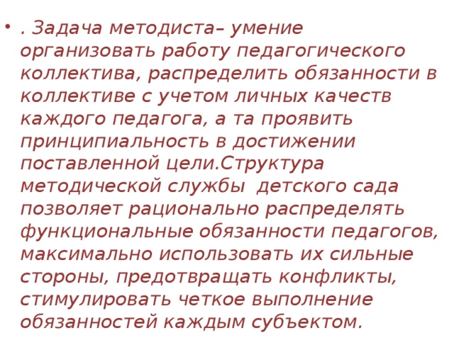 . Задача методиста– умение организовать работу педагогического коллектива, распределить обязанности в коллективе с учетом личных качеств каждого педагога, а та проявить принципиальность в достижении поставленной цели.Структура методической службы детского сада позволяет рационально распределять функциональные обязанности педагогов, максимально использовать их сильные стороны, предотвращать конфликты, стимулировать четкое выполнение обязанностей каждым субъектом. 