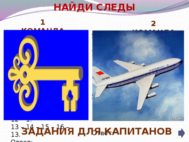 НАЙДИ СЛЕДЫ  1 КОМАНДА 2 КОМАНДА Отметьте точки:   1(2,6), 2(2,8), 3(1,10), 4(2,11), 5(4,8), 6(13,8), 7(15,6), 8(10,6), 9(8,2), 10(5,2), 11(7,6), 12(7,8), 13(6,10), 14(9,10), 15(10,8).    Соедините точки:   1 – 2 – 3 – 4 – 5 – 6 – 7 – 8 – 9 – 10 – 11 – 1.   12 – 13 – 14 – 15.    Ответ: Отметьте точки:   1(1,1), 2(2,1), 3(2,2), 4(3,2), 5(3,3), 6(7,3), 7(7,1), 8(11,1), 9(11,6), 10(7,6), 11(7,4), 12(1,4), 13(8,2), 14(10,2), 15(10,5), 16(8,5).   Соедините точки:   1 – 2 – 3 – 4 – 5 – 6 – 7 – 8 – 9 – 10 – 11 – 12 – 1.   13 – 14 – 15 – 16 – 13.   Ответ: Задания для капитанов