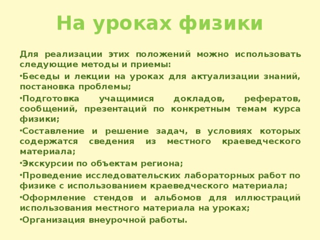 На уроках физики Для реализации этих положений можно использовать следующие методы и приемы: Беседы и лекции на уроках для актуализации знаний, постановка проблемы; Подготовка учащимися докладов, рефератов, сообщений, презентаций по конкретным темам курса физики; Составление и решение задач, в условиях которых содержатся сведения из местного краеведческого материала; Экскурсии по объектам региона; Проведение исследовательских лабораторных работ по физике с использованием краеведческого материала; Оформление стендов и альбомов для иллюстраций использования местного материала на уроках; Организация внеурочной работы.  