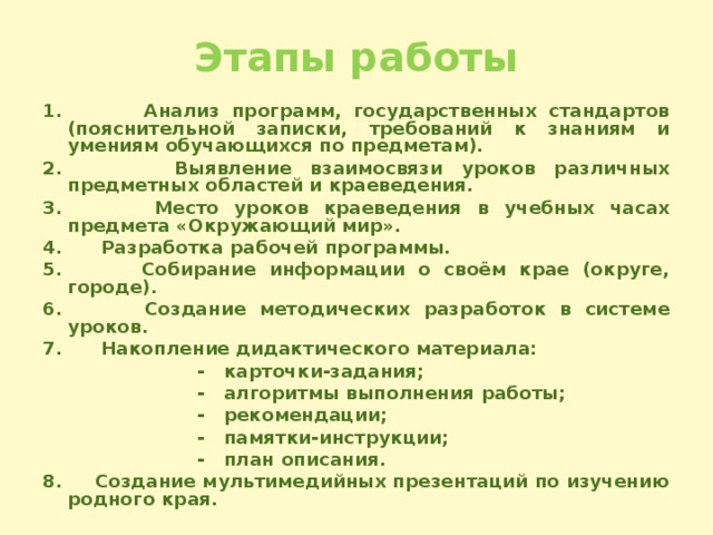 Этапы работы 1. Анализ программ, государственных стандартов (пояснительной записки, требований к знаниям и умениям обучающихся по предметам). 2. Выявление взаимосвязи уроков различных предметных областей и краеведения. 3. Место уроков краеведения в учебных часах предмета «Окружающий мир». 4. Разработка рабочей программы. 5. Собирание информации о своём крае (округе, городе). 6. Создание методических разработок в системе уроков. 7. Накопление дидактического материала:  - карточки-задания;  - алгоритмы выполнения работы;  - рекомендации;  - памятки-инструкции;  - план описания. 8. Создание мультимедийных презентаций по изучению родного края.  